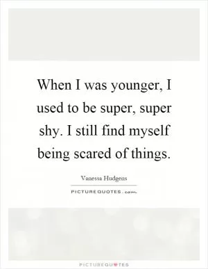 When I was younger, I used to be super, super shy. I still find myself being scared of things Picture Quote #1