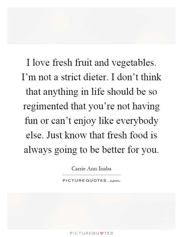 I love fresh fruit and vegetables. I'm not a strict dieter. I don't think that anything in life should be so regimented that you're not having fun or can't enjoy like everybody else. Just know that fresh food is always going to be better for you Picture Quote #1