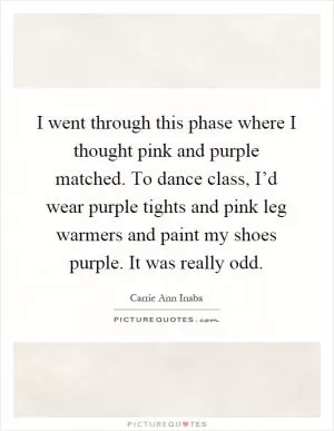 I went through this phase where I thought pink and purple matched. To dance class, I’d wear purple tights and pink leg warmers and paint my shoes purple. It was really odd Picture Quote #1