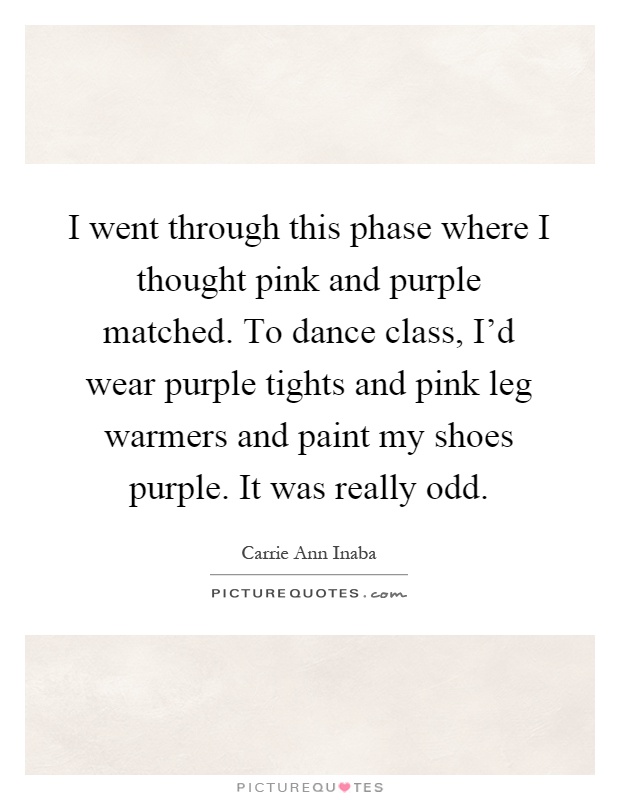 I went through this phase where I thought pink and purple matched. To dance class, I'd wear purple tights and pink leg warmers and paint my shoes purple. It was really odd Picture Quote #1