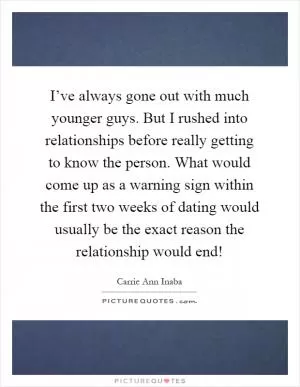 I’ve always gone out with much younger guys. But I rushed into relationships before really getting to know the person. What would come up as a warning sign within the first two weeks of dating would usually be the exact reason the relationship would end! Picture Quote #1