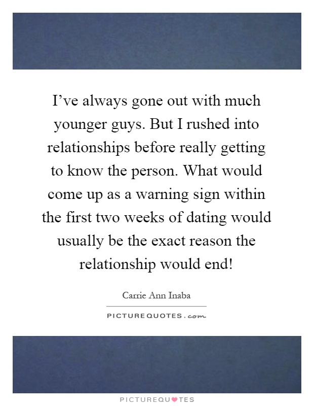 I've always gone out with much younger guys. But I rushed into relationships before really getting to know the person. What would come up as a warning sign within the first two weeks of dating would usually be the exact reason the relationship would end! Picture Quote #1