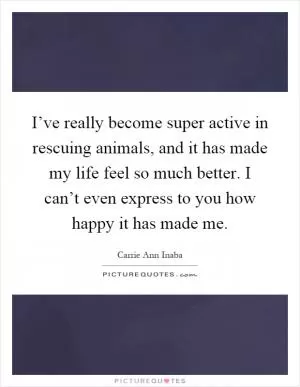 I’ve really become super active in rescuing animals, and it has made my life feel so much better. I can’t even express to you how happy it has made me Picture Quote #1
