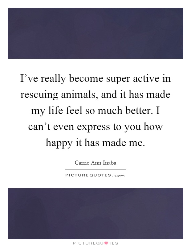 I've really become super active in rescuing animals, and it has made my life feel so much better. I can't even express to you how happy it has made me Picture Quote #1
