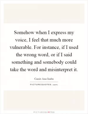 Somehow when I express my voice, I feel that much more vulnerable. For instance, if I used the wrong word, or if I said something and somebody could take the word and misinterpret it Picture Quote #1