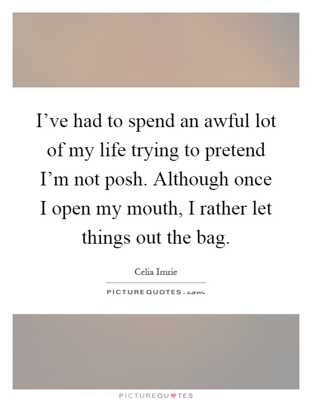 I've had to spend an awful lot of my life trying to pretend I'm not posh. Although once I open my mouth, I rather let things out the bag Picture Quote #1