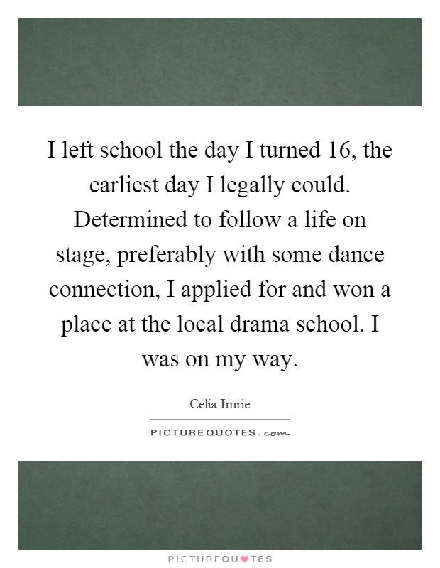 I left school the day I turned 16, the earliest day I legally could. Determined to follow a life on stage, preferably with some dance connection, I applied for and won a place at the local drama school. I was on my way Picture Quote #1