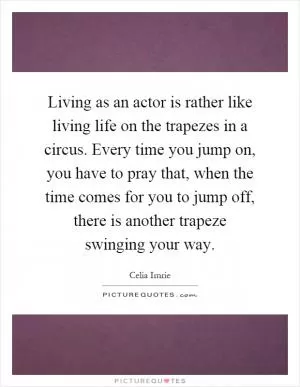 Living as an actor is rather like living life on the trapezes in a circus. Every time you jump on, you have to pray that, when the time comes for you to jump off, there is another trapeze swinging your way Picture Quote #1