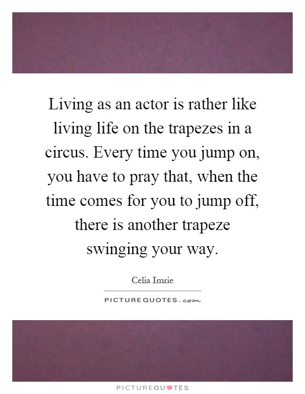 Living as an actor is rather like living life on the trapezes in a circus. Every time you jump on, you have to pray that, when the time comes for you to jump off, there is another trapeze swinging your way Picture Quote #1