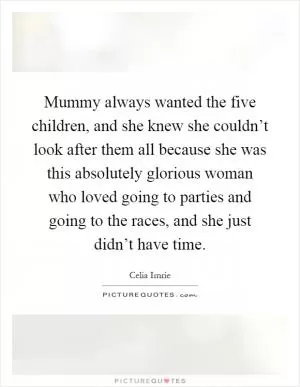 Mummy always wanted the five children, and she knew she couldn’t look after them all because she was this absolutely glorious woman who loved going to parties and going to the races, and she just didn’t have time Picture Quote #1