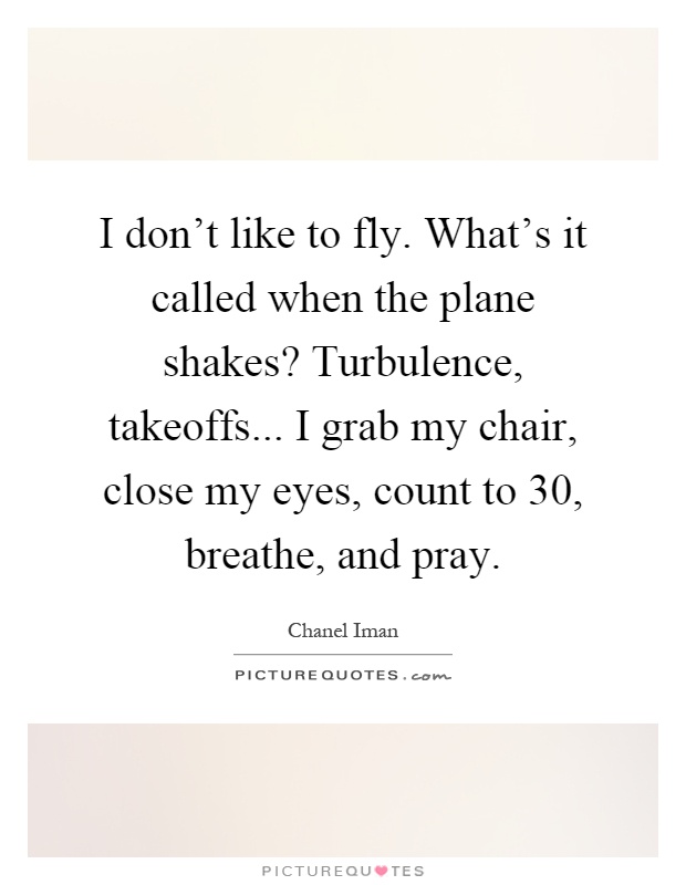 I don't like to fly. What's it called when the plane shakes? Turbulence, takeoffs... I grab my chair, close my eyes, count to 30, breathe, and pray Picture Quote #1
