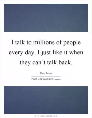 I talk to millions of people every day. I just like it when they can’t talk back Picture Quote #1