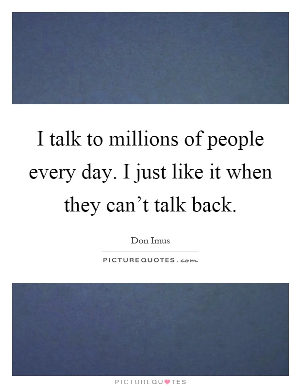 I talk to millions of people every day. I just like it when they can't talk back Picture Quote #1