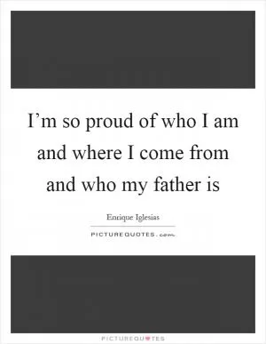 I’m so proud of who I am and where I come from and who my father is Picture Quote #1
