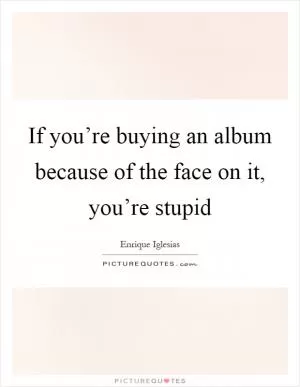 If you’re buying an album because of the face on it, you’re stupid Picture Quote #1