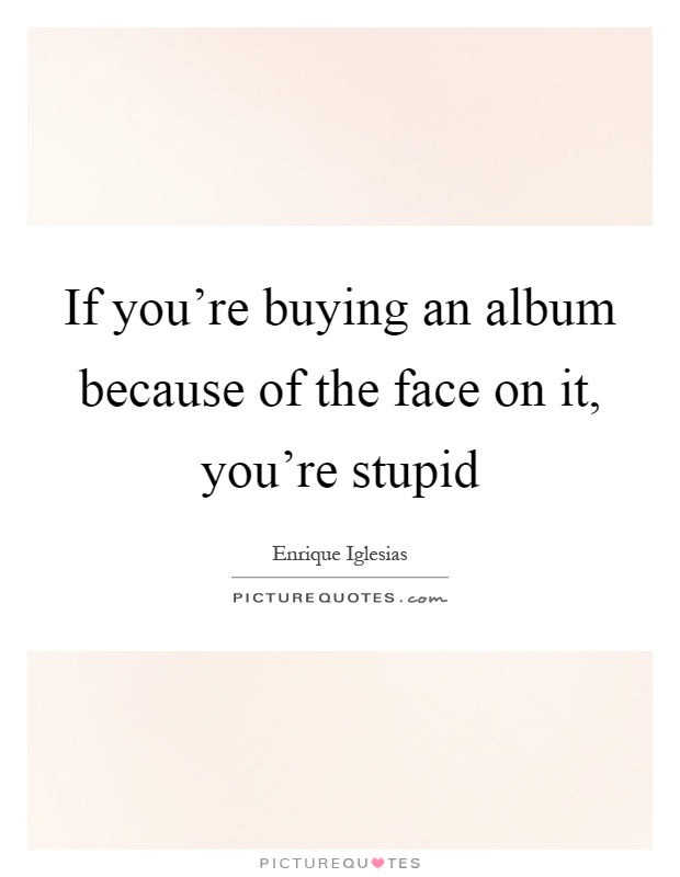 If you're buying an album because of the face on it, you're stupid Picture Quote #1