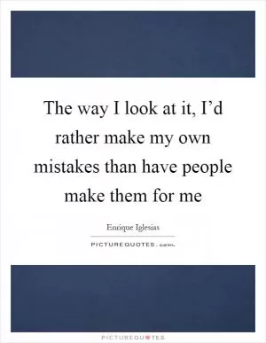 The way I look at it, I’d rather make my own mistakes than have people make them for me Picture Quote #1