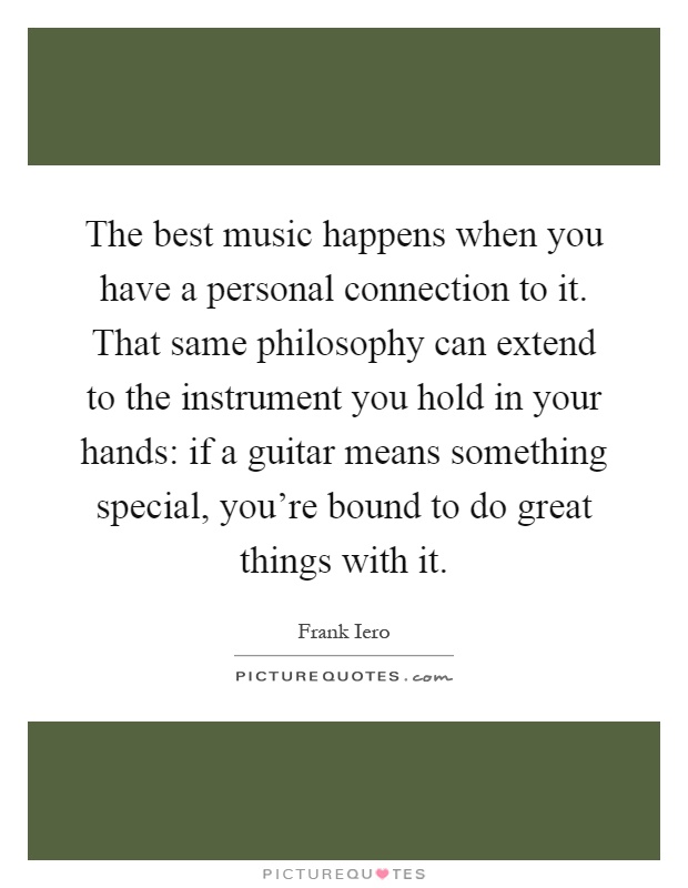 The best music happens when you have a personal connection to it. That same philosophy can extend to the instrument you hold in your hands: if a guitar means something special, you're bound to do great things with it Picture Quote #1