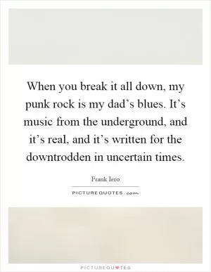 When you break it all down, my punk rock is my dad’s blues. It’s music from the underground, and it’s real, and it’s written for the downtrodden in uncertain times Picture Quote #1