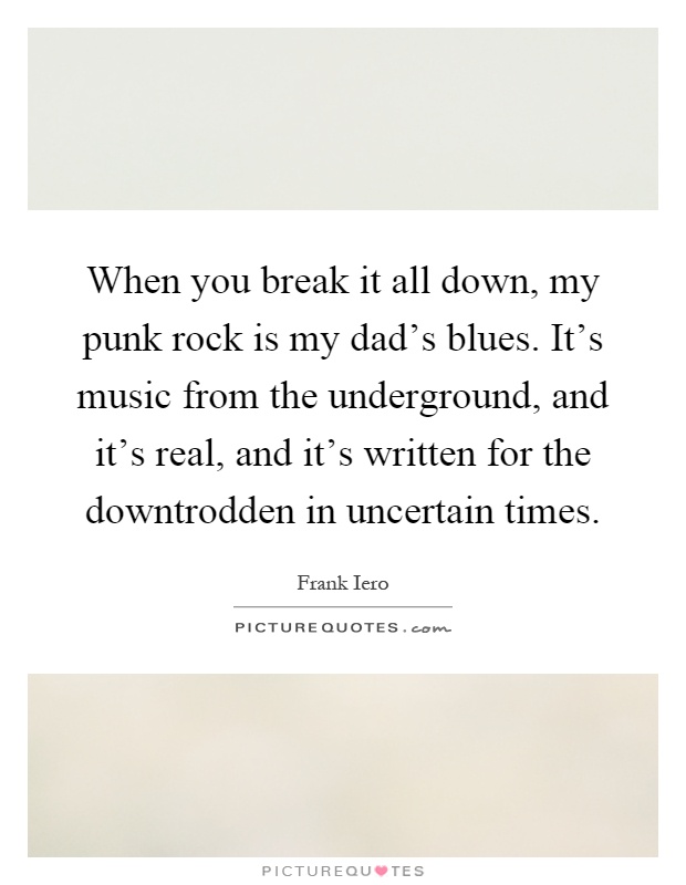 When you break it all down, my punk rock is my dad's blues. It's music from the underground, and it's real, and it's written for the downtrodden in uncertain times Picture Quote #1
