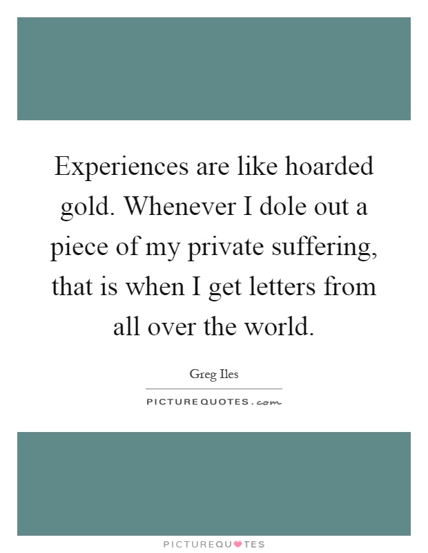 Experiences are like hoarded gold. Whenever I dole out a piece of my private suffering, that is when I get letters from all over the world Picture Quote #1