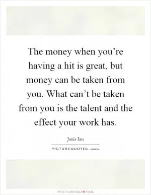 The money when you’re having a hit is great, but money can be taken from you. What can’t be taken from you is the talent and the effect your work has Picture Quote #1