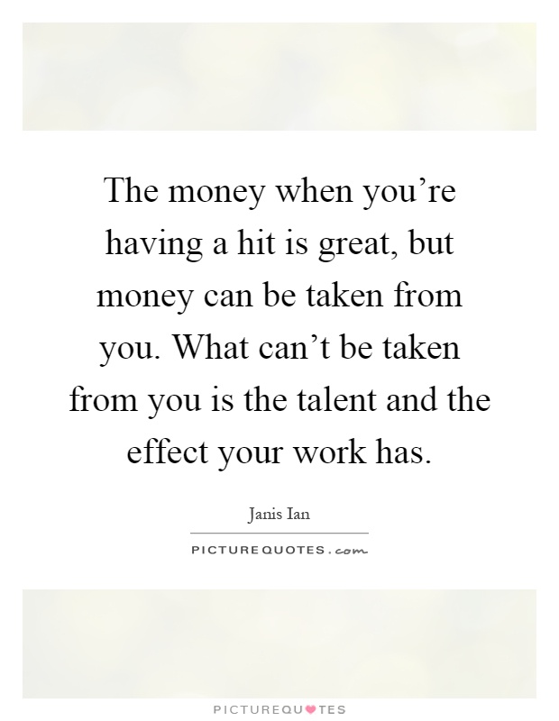 The money when you're having a hit is great, but money can be taken from you. What can't be taken from you is the talent and the effect your work has Picture Quote #1