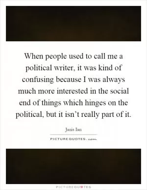 When people used to call me a political writer, it was kind of confusing because I was always much more interested in the social end of things which hinges on the political, but it isn’t really part of it Picture Quote #1
