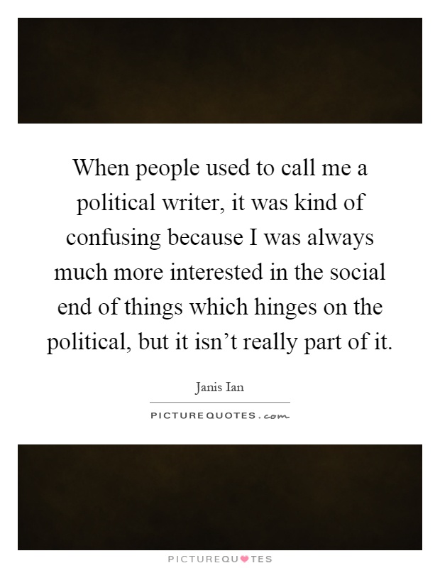 When people used to call me a political writer, it was kind of confusing because I was always much more interested in the social end of things which hinges on the political, but it isn't really part of it Picture Quote #1