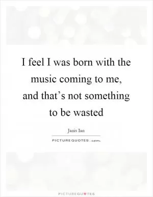 I feel I was born with the music coming to me, and that’s not something to be wasted Picture Quote #1