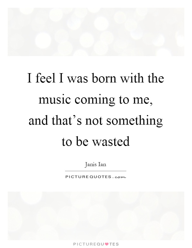 I feel I was born with the music coming to me, and that's not something to be wasted Picture Quote #1