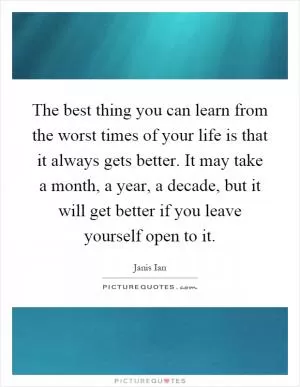 The best thing you can learn from the worst times of your life is that it always gets better. It may take a month, a year, a decade, but it will get better if you leave yourself open to it Picture Quote #1