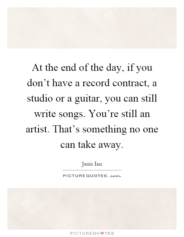 At the end of the day, if you don't have a record contract, a studio or a guitar, you can still write songs. You're still an artist. That's something no one can take away Picture Quote #1
