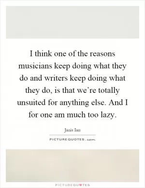 I think one of the reasons musicians keep doing what they do and writers keep doing what they do, is that we’re totally unsuited for anything else. And I for one am much too lazy Picture Quote #1
