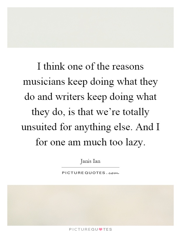 I think one of the reasons musicians keep doing what they do and writers keep doing what they do, is that we're totally unsuited for anything else. And I for one am much too lazy Picture Quote #1