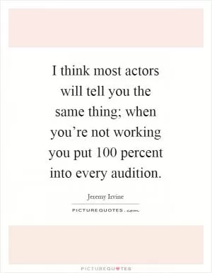 I think most actors will tell you the same thing; when you’re not working you put 100 percent into every audition Picture Quote #1
