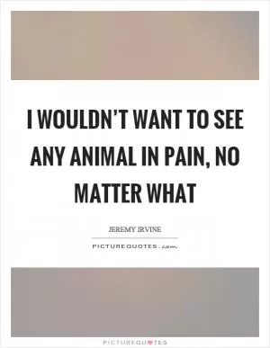I wouldn’t want to see any animal in pain, no matter what Picture Quote #1