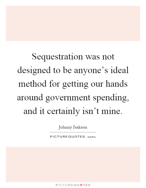Sequestration was not designed to be anyone's ideal method for getting our hands around government spending, and it certainly isn't mine Picture Quote #1