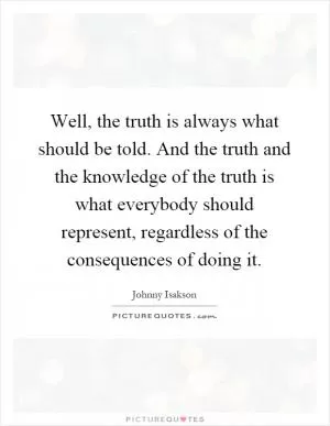 Well, the truth is always what should be told. And the truth and the knowledge of the truth is what everybody should represent, regardless of the consequences of doing it Picture Quote #1