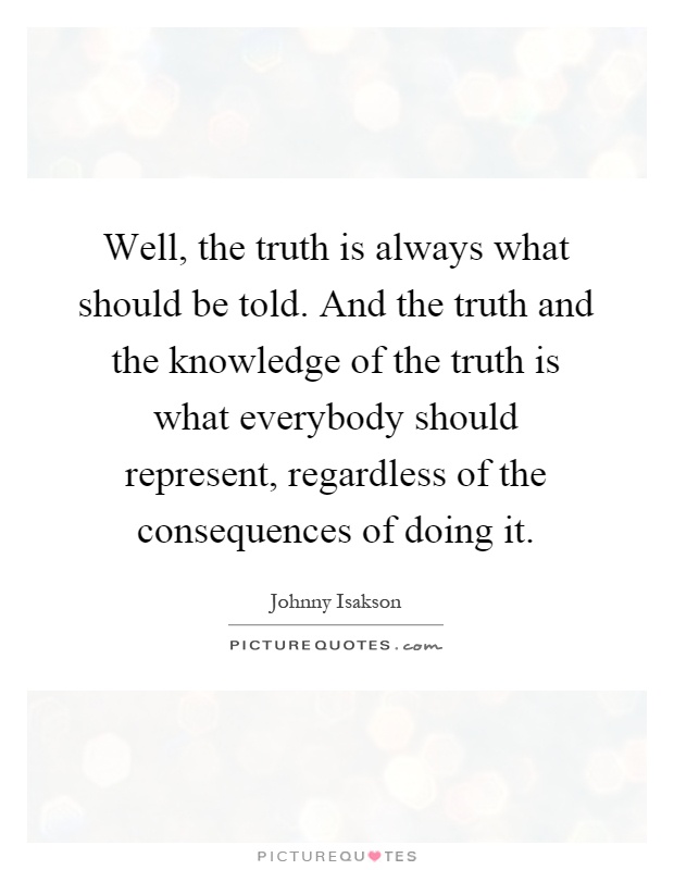 Well, the truth is always what should be told. And the truth and the knowledge of the truth is what everybody should represent, regardless of the consequences of doing it Picture Quote #1