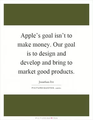 Apple’s goal isn’t to make money. Our goal is to design and develop and bring to market good products Picture Quote #1