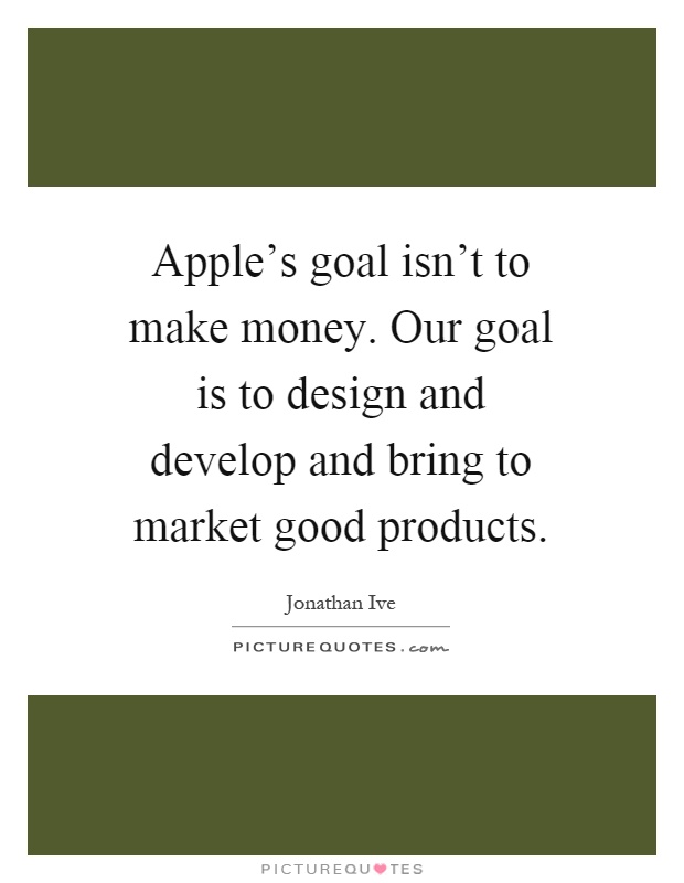 Apple's goal isn't to make money. Our goal is to design and develop and bring to market good products Picture Quote #1