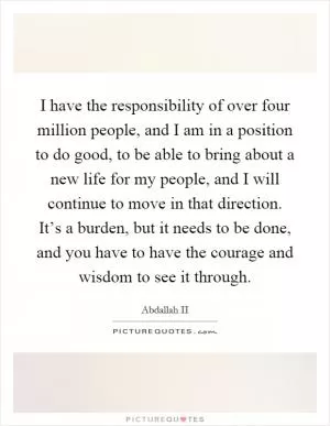 I have the responsibility of over four million people, and I am in a position to do good, to be able to bring about a new life for my people, and I will continue to move in that direction. It’s a burden, but it needs to be done, and you have to have the courage and wisdom to see it through Picture Quote #1