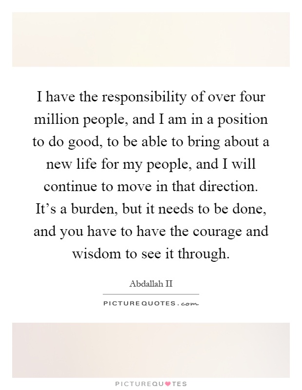 I have the responsibility of over four million people, and I am in a position to do good, to be able to bring about a new life for my people, and I will continue to move in that direction. It's a burden, but it needs to be done, and you have to have the courage and wisdom to see it through Picture Quote #1