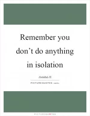 Remember you don’t do anything in isolation Picture Quote #1