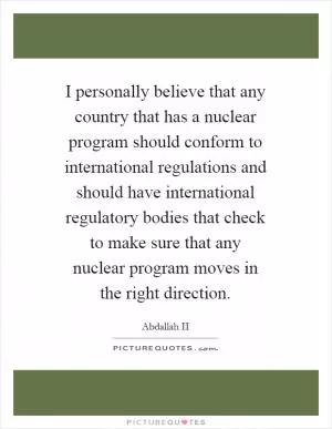 I personally believe that any country that has a nuclear program should conform to international regulations and should have international regulatory bodies that check to make sure that any nuclear program moves in the right direction Picture Quote #1