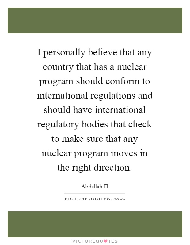 I personally believe that any country that has a nuclear program should conform to international regulations and should have international regulatory bodies that check to make sure that any nuclear program moves in the right direction Picture Quote #1