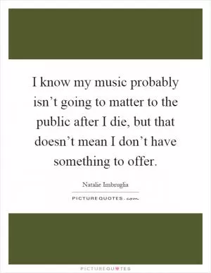 I know my music probably isn’t going to matter to the public after I die, but that doesn’t mean I don’t have something to offer Picture Quote #1