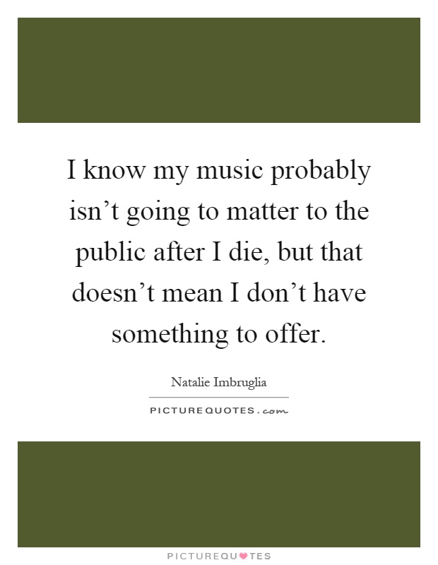 I know my music probably isn't going to matter to the public after I die, but that doesn't mean I don't have something to offer Picture Quote #1