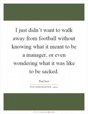 I just didn’t want to walk away from football without knowing what it meant to be a manager, or even wondering what it was like to be sacked Picture Quote #1